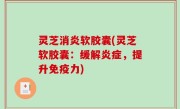 灵芝消炎软胶囊(灵芝软胶囊：缓解炎症，提升免疫力)