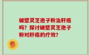 破壁灵芝孢子粉治肝癌吗？探讨破壁灵芝孢子粉对肝癌的疗效？