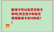 医保卡可以买灵芝孢子粉吗(灵芝孢子粉能否使用医保卡支付购买？)