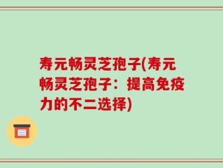 寿元畅灵芝孢子(寿元畅灵芝孢子：提高免疫力的不二选择)