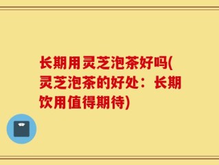 长期用灵芝泡茶好吗(灵芝泡茶的好处：长期饮用值得期待)