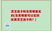 灵芝孢子粉东莞哪里买的(东莞哪里可以买到优质灵芝孢子粉？)