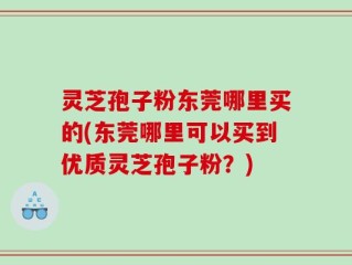 灵芝孢子粉东莞哪里买的(东莞哪里可以买到优质灵芝孢子粉？)