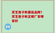 灵芝孢子粉最佳品牌？灵芝孢子粉正规厂家哪家好