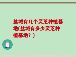 盐城有几个灵芝种植基地(盐城有多少灵芝种植基地？)