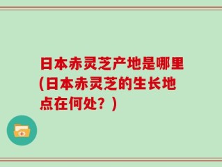 日本赤灵芝产地是哪里(日本赤灵芝的生长地点在何处？)