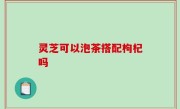 灵芝可以泡茶搭配枸杞吗