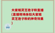 大蜜姐灵芝孢子粉直播(直播现场体验大蜜姐灵芝孢子粉的神奇效果)