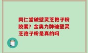 同仁堂破壁灵芝袍子粉胶囊？金奥力牌破壁灵芝孢子粉是真的吗