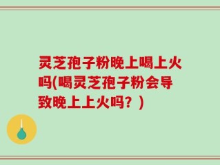 灵芝孢子粉晚上喝上火吗(喝灵芝孢子粉会导致晚上上火吗？)