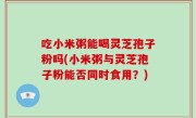 吃小米粥能喝灵芝孢子粉吗(小米粥与灵芝孢子粉能否同时食用？)