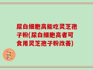 尿白细胞高能吃灵芝孢子粉(尿白细胞高者可食用灵芝孢子粉改善)