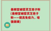 善顺堂破壁灵芝孢子粉(善顺堂破壁灵芝孢子粉——提高免疫力，增强健康)