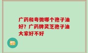 广药和粤微哪个孢子油好？广药牌灵芝孢子油大家好不好