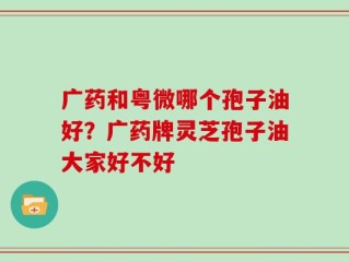 广药和粤微哪个孢子油好？广药牌灵芝孢子油大家好不好