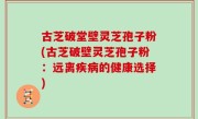 古芝破堂壁灵芝孢子粉(古芝破壁灵芝孢子粉：远离疾病的健康选择)