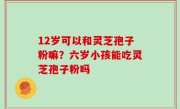 12岁可以和灵芝孢子粉嘛？六岁小孩能吃灵芝孢子粉吗