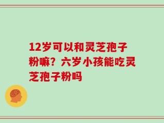 12岁可以和灵芝孢子粉嘛？六岁小孩能吃灵芝孢子粉吗