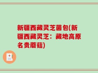 新疆西藏灵芝菌包(新疆西藏灵芝：藏地高原名贵蘑菇)
