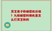 灵芝孢子粉破壁机价格？九阳破壁料理机是怎么打灵芝粉的