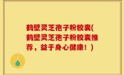 鹤壁灵芝孢子粉胶囊(鹤壁灵芝孢子粉胶囊推荐，益于身心健康！)