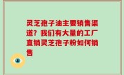灵芝孢子油主要销售渠道？我们有大量的工厂直销灵芝孢子粉如何销售