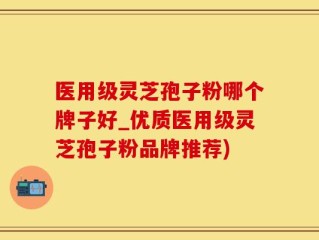 医用级灵芝孢子粉哪个牌子好_优质医用级灵芝孢子粉品牌推荐)