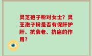 灵芝孢子粉对女士？灵芝孢子粉是否有保肝护肝、抗衰老、抗癌的作用？