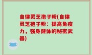自律灵芝孢子粉(自律灵芝孢子粉：提高免疫力，强身健体的秘密武器)