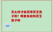 怎么样才能获得灵芝孢子粉？哪里有收购灵芝孢子粉