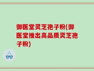 御医堂灵芝孢子粉(御医堂推出高品质灵芝孢子粉)