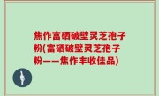 焦作富硒破壁灵芝孢子粉(富硒破壁灵芝孢子粉——焦作丰收佳品)