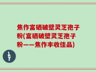 焦作富硒破壁灵芝孢子粉(富硒破壁灵芝孢子粉——焦作丰收佳品)