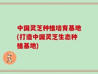 中国灵芝种植培育基地(打造中国灵芝生态种植基地)