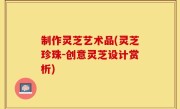 制作灵芝艺术品(灵芝珍珠-创意灵芝设计赏析)