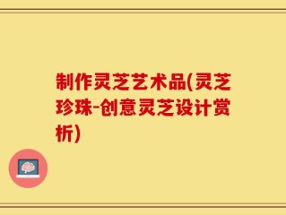 制作灵芝艺术品(灵芝珍珠-创意灵芝设计赏析)