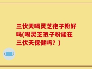 三伏天喝灵芝孢子粉好吗(喝灵芝孢子粉能在三伏天保健吗？)