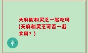 天麻能和灵芝一起吃吗(天麻和灵芝可否一起食用？)