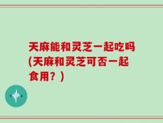 天麻能和灵芝一起吃吗(天麻和灵芝可否一起食用？)