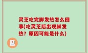 灵芝吃完脚发热怎么回事(吃灵芝后出现脚发热？原因可能是什么)