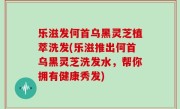 乐滋发何首乌黑灵芝植萃洗发(乐滋推出何首乌黑灵芝洗发水，帮你拥有健康秀发)