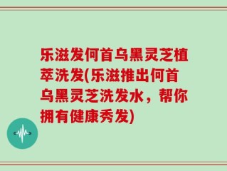 乐滋发何首乌黑灵芝植萃洗发(乐滋推出何首乌黑灵芝洗发水，帮你拥有健康秀发)