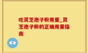 吃灵芝孢子粉用量_灵芝孢子粉的正确用量指南