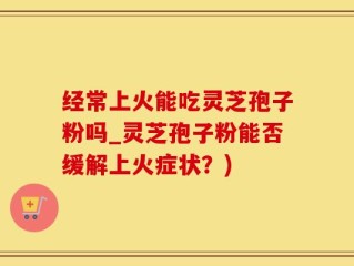 经常上火能吃灵芝孢子粉吗_灵芝孢子粉能否缓解上火症状？)