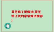 灵芝鸭子煲做法(灵芝鸭子煲的家常做法推荐)