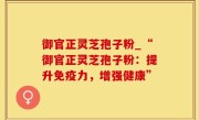 御官正灵芝孢子粉_“御官正灵芝孢子粉：提升免疫力，增强健康”
