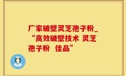 厂家破壁灵芝孢子粉_“高效破壁技术 灵芝孢子粉  佳品”
