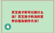 灵芝孢子粉可以做什么汤？灵芝孢子粉汤的营养价值及制作方法？