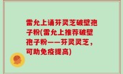 雷允上诵芬灵芝破壁孢子粉(雷允上推荐破壁孢子粉——芬灵灵芝，可助免疫提高)