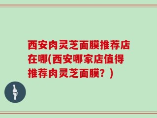 西安肉灵芝面膜推荐店在哪(西安哪家店值得推荐肉灵芝面膜？)